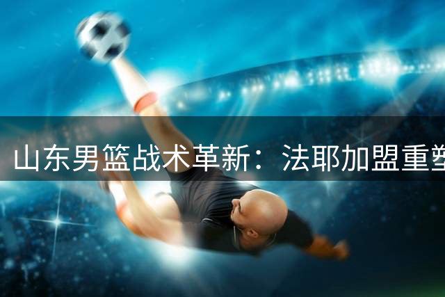 山东男篮战术革新：法耶加盟重塑防守体系，邱彪押注外线火力